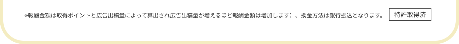 ※報酬金額は取得ポイントと広告出稿量によって算出され広告出稿量が増えるほど報酬金額は増加します）、換金方法は銀行振込となります。特許取得済