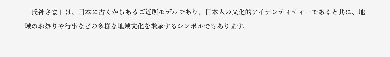 「氏神さま」は、日本に古くからあるご近所モデルであり、日本人の文化的アイデンティティーであると共に、地域のお祭りや行事などの多様な地域文化を継承するシンボルでもあります。