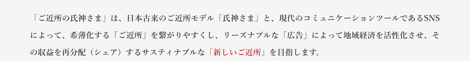 「ご近所の氏神さま」は、日本古来のご近所モデル「氏神さま」と、現代のコミュニケーションツールであるSNSによって、希薄化する「ご近所」を繋がりやすくし、リーズナブルな「広告」によって地域経済を活性化させ、その収益を再分配（シェア）するサスティナブルな「新しいご近所」を目指します。